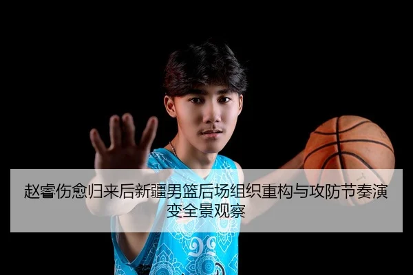 赵睿伤愈归来后新疆男篮后场组织重构与攻防节奏演变全景观察