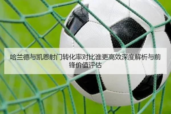 哈兰德与凯恩射门转化率对比谁更高效深度解析与前锋价值评估