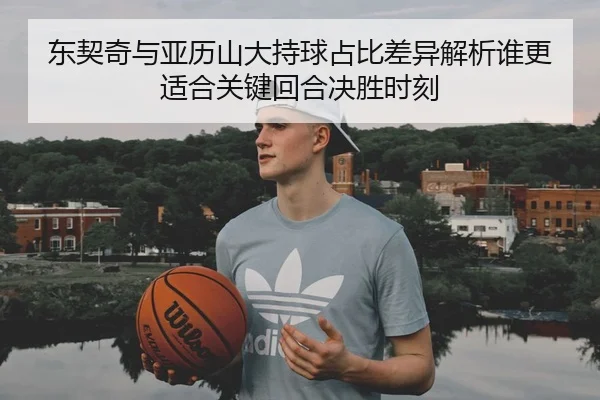 东契奇与亚历山大持球占比差异解析谁更适合关键回合决胜时刻
