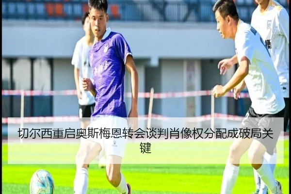 切尔西重启奥斯梅恩转会谈判肖像权分配成破局关键